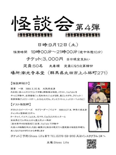 ←太田市の南光寺

■怪談会　第4弾！！！

今年も南光寺本堂で行います。

日程
9/12（土）　19:00〜21:00

チケット代　3.000円
定員　50名
※定員になり次第締切

場所
群馬県太田市上小林町271
南光寺本堂

チケット予約
Shoes Life
0276-59-9110又はInstagramのDMへ

@nankouji_marche 
こちらのInstagramのDMへご連絡くたざい。

毎年、満員御礼ですのでご希望の方はお早めにお問い合わせください。

#群馬県太田市
#佛修山南光寺
#怪談会
#イベント
#高野山真言宗